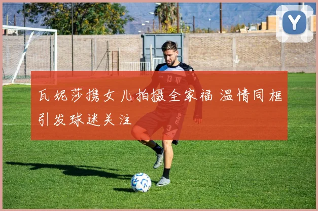 瓦妮莎携女儿拍摄全家福 温情同框引发球迷关注