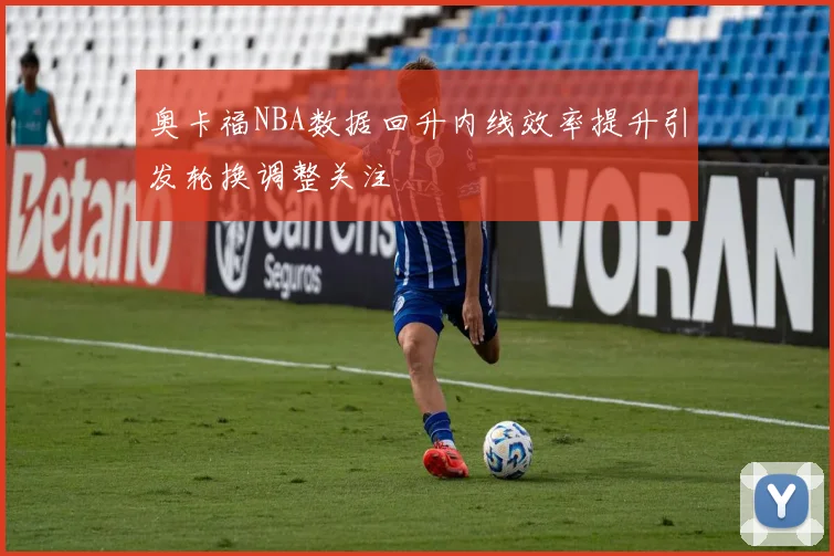 奥卡福NBA数据回升内线效率提升引发轮换调整关注