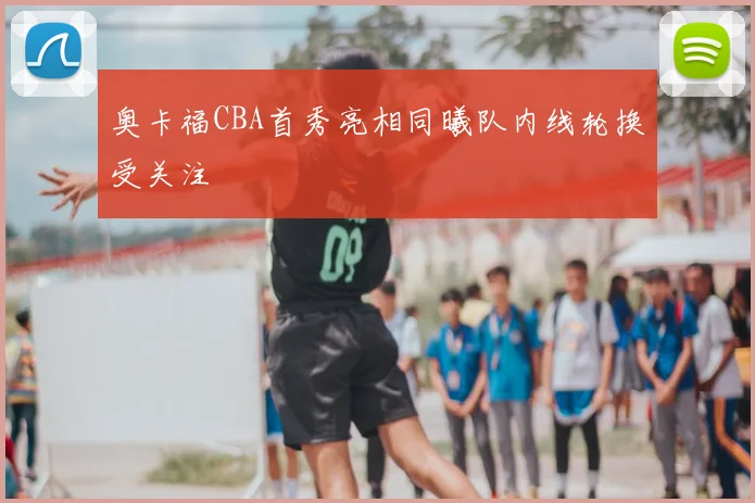 奥卡福CBA首秀亮相同曦队内线轮换受关注