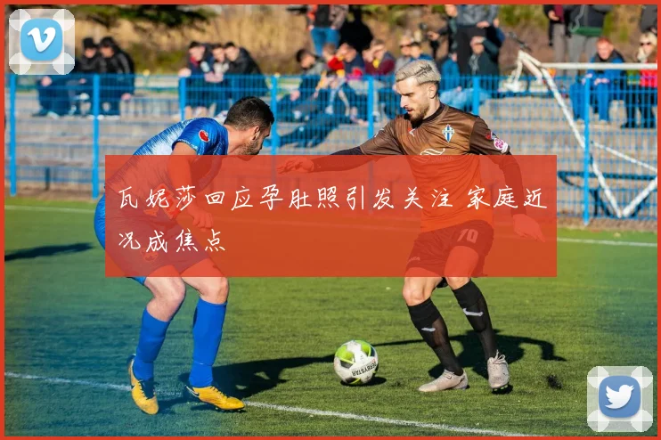 瓦妮莎回应孕肚照引发关注 家庭近况成焦点