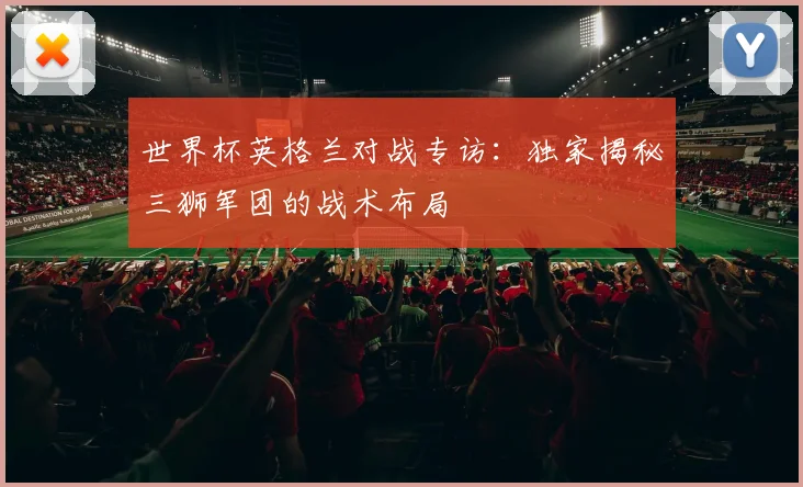 世界杯英格兰对战专访:独家揭秘三狮军团的战术布局