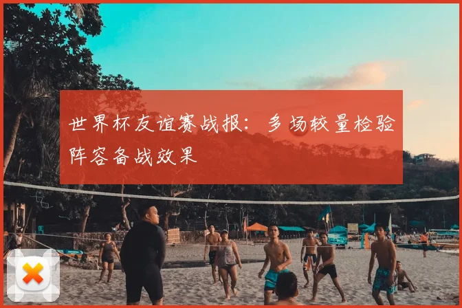 世界杯友谊赛战报：多场较量检验阵容备战效果