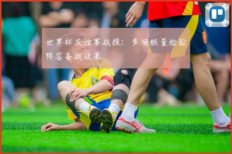 世界杯友谊赛战报：多场较量检验阵容备战效果